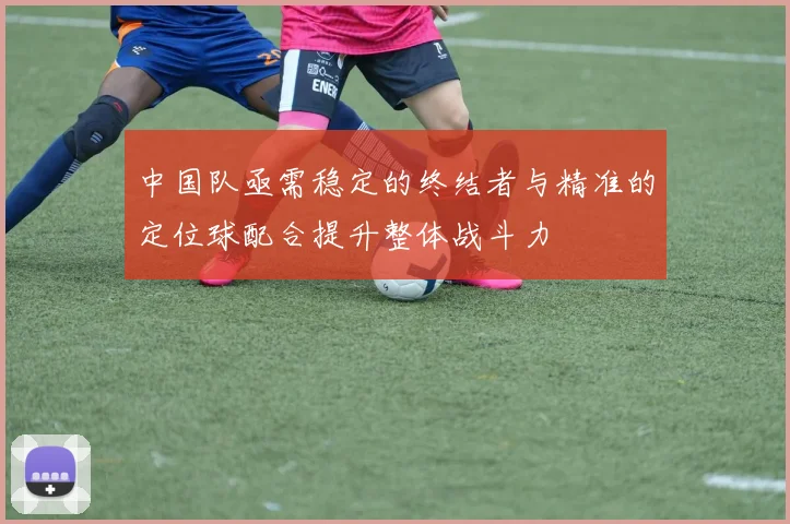 中国队亟需稳定的终结者与精准的定位球配合提升整体战斗力