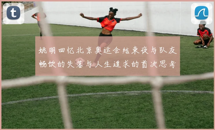 姚明回忆北京奥运会结束夜与队友畅饮的失落与人生追求的首次思考