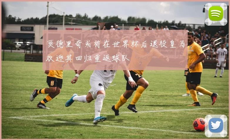 莫德里奇或将在世界杯后退役皇马欢迎其回归重返球队