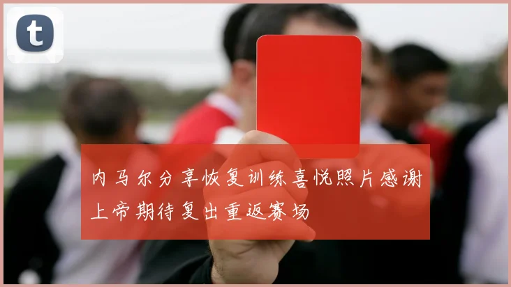 内马尔分享恢复训练喜悦照片感谢上帝期待复出重返赛场