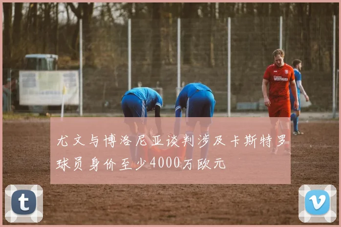 尤文与博洛尼亚谈判涉及卡斯特罗球员身价至少4000万欧元