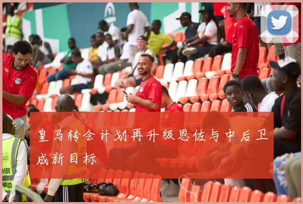 皇马转会计划再升级恩佐与中后卫成新目标