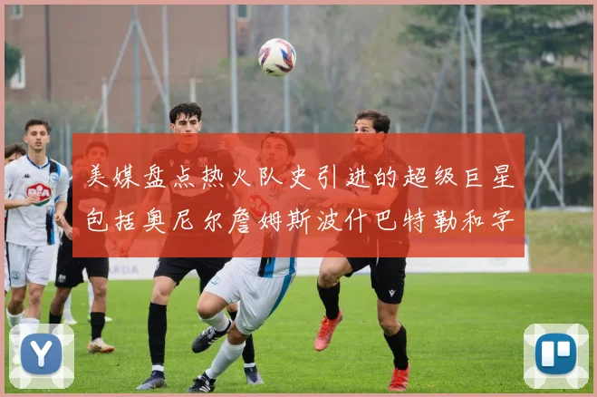 美媒盘点热火队史引进的超级巨星包括奥尼尔詹姆斯波什巴特勒和字母哥