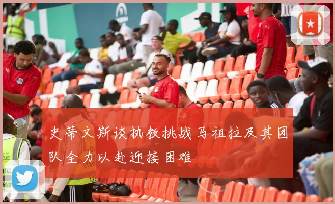 史蒂文斯谈执教挑战马祖拉及其团队全力以赴迎接困难