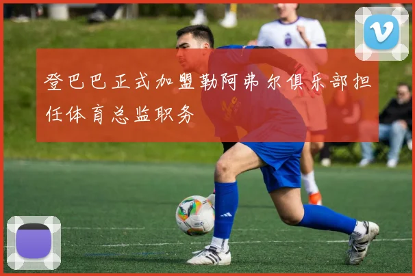 登巴巴正式加盟勒阿弗尔俱乐部担任体育总监职务