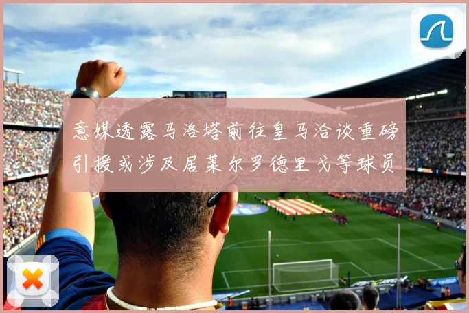 意媒透露马洛塔前往皇马洽谈重磅引援或涉及居莱尔罗德里戈等球员