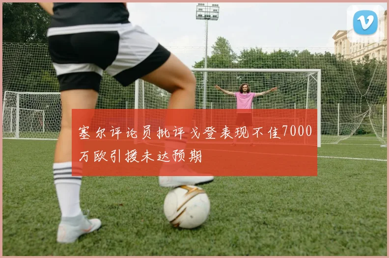 塞尔评论员批评戈登表现不佳7000万欧引援未达预期