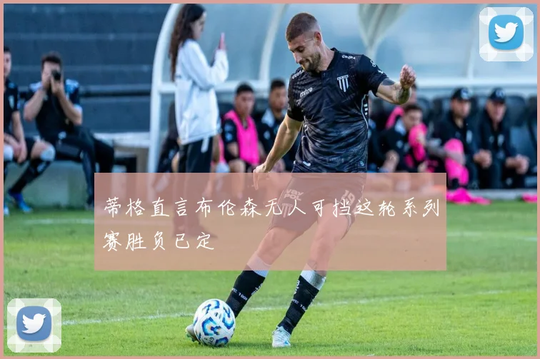 蒂格直言布伦森无人可挡这轮系列赛胜负已定