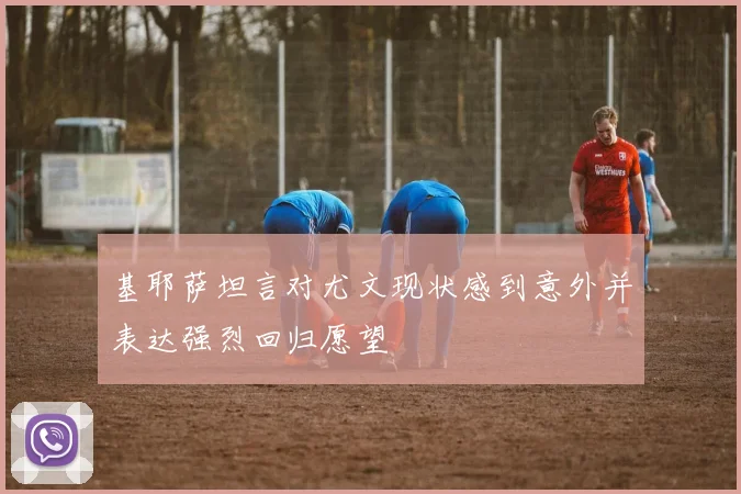 基耶萨坦言对尤文现状感到意外并表达强烈回归愿望