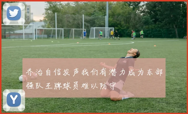 乔治自信发声我们有潜力成为东部强队王牌球员难以防守