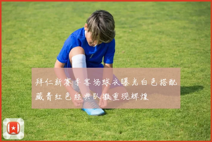 拜仁新赛季客场球衣曝光白色搭配藏青红色经典队徽重现辉煌