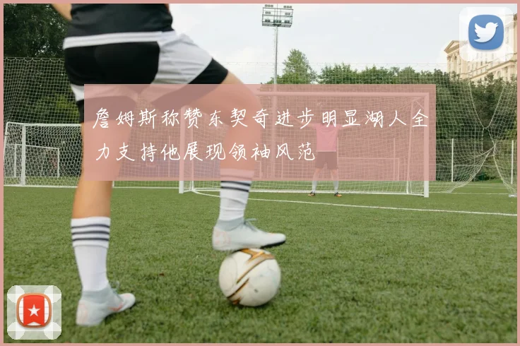 詹姆斯称赞东契奇进步明显湖人全力支持他展现领袖风范
