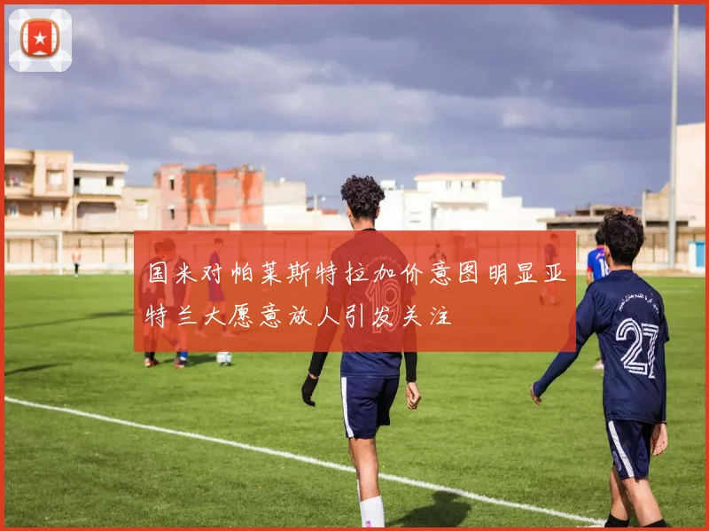 国米对帕莱斯特拉加价意图明显亚特兰大愿意放人引发关注
