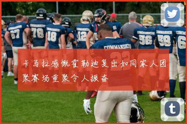 卡马拉感慨霍勒迪复出如同家人团聚赛场重聚令人振奋