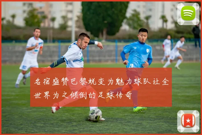 名宿盛赞巴黎蜕变为魅力球队让全世界为之倾倒的足球传奇
