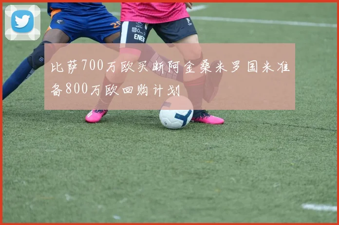 比萨700万欧买断阿金桑米罗国米准备800万欧回购计划