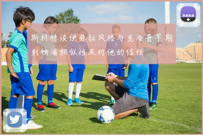 斯科特谈伊劳拉风格与克洛普早期利物浦相似性及对他的信任