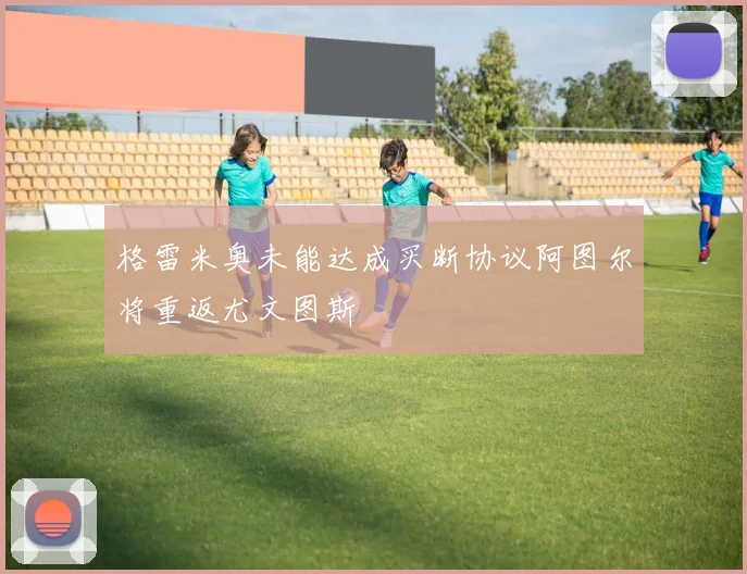 格雷米奥未能达成买断协议阿图尔将重返尤文图斯