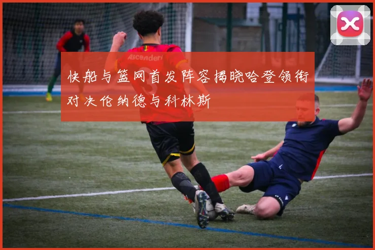 快船与篮网首发阵容揭晓哈登领衔对决伦纳德与科林斯