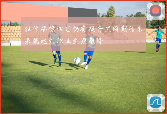 拉什福德坦言仍有提升空间期待未来能达到职业生涯巅峰