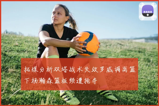 拓媒分析双塔战术失效罗威调离篮下杨瀚森篮板频遭抢夺