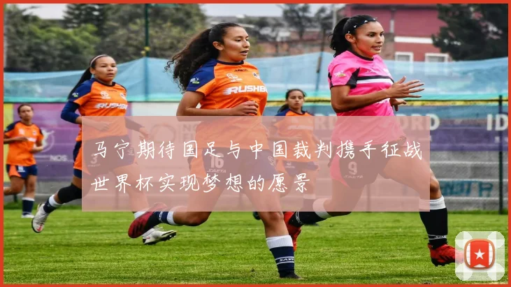 马宁期待国足与中国裁判携手征战世界杯实现梦想的愿景