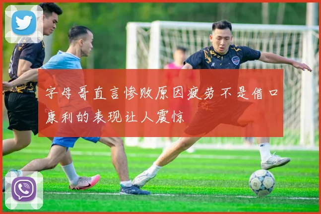 字母哥直言惨败原因疲劳不是借口康利的表现让人震惊