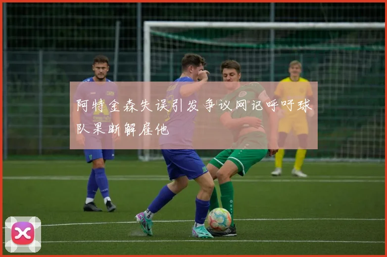 阿特金森失误引发争议网记呼吁球队果断解雇他