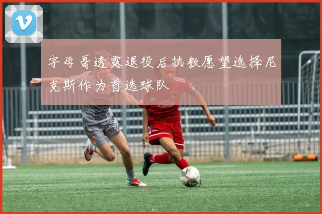 字母哥透露退役后执教愿望选择尼克斯作为首选球队
