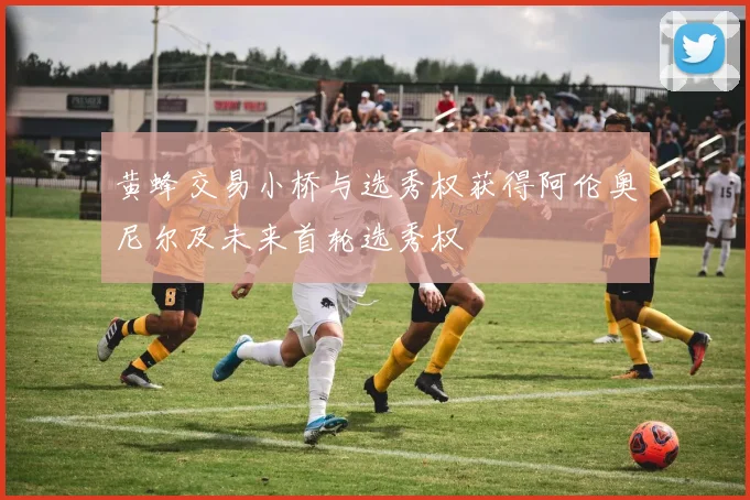 黄蜂交易小桥与选秀权获得阿伦奥尼尔及未来首轮选秀权