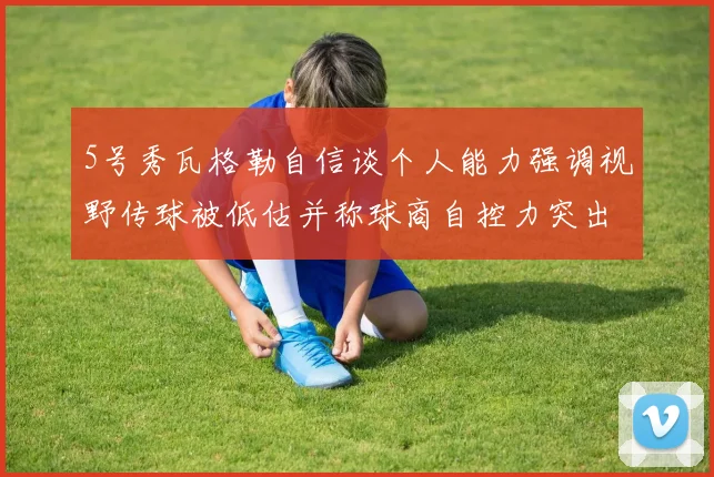 5号秀瓦格勒自信谈个人能力强调视野传球被低估并称球商自控力突出