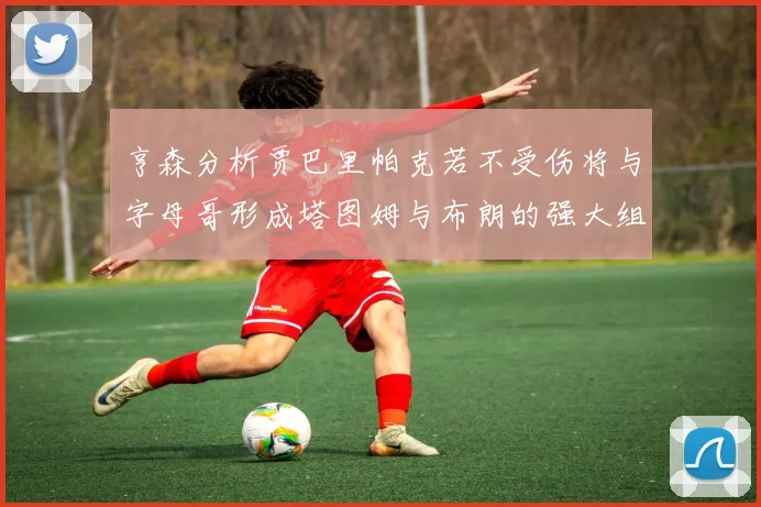 亨森分析贾巴里帕克若不受伤将与字母哥形成塔图姆与布朗的强大组合