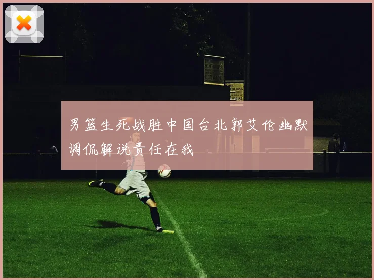 男篮生死战胜中国台北郭艾伦幽默调侃解说责任在我