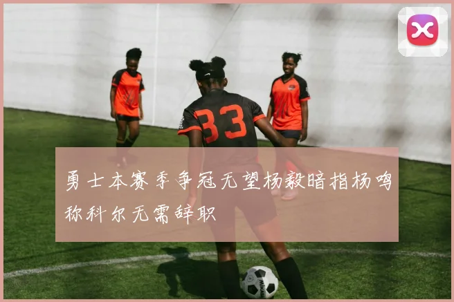 勇士本赛季争冠无望杨毅暗指杨鸣称科尔无需辞职